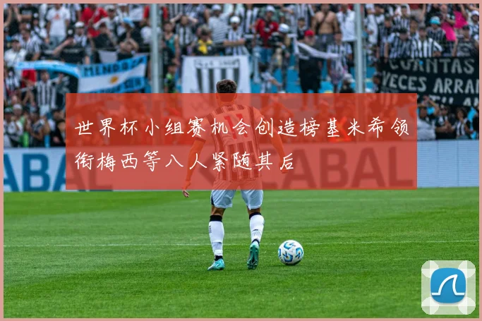 世界杯小组赛机会创造榜基米希领衔梅西等八人紧随其后
