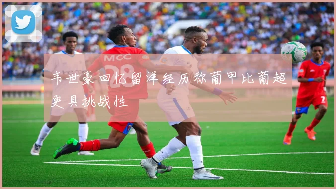 韦世豪回忆留洋经历称葡甲比葡超更具挑战性