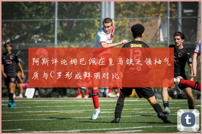 阿斯评论姆巴佩在皇马缺乏领袖气质与C罗形成鲜明对比