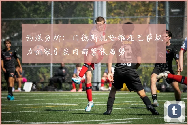 西媒分析：门德斯扎哈维在巴萨权力扩张引发内部紧张局势