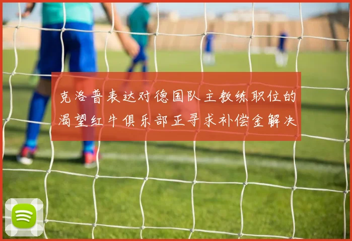 克洛普表达对德国队主教练职位的渴望红牛俱乐部正寻求补偿金解决方案