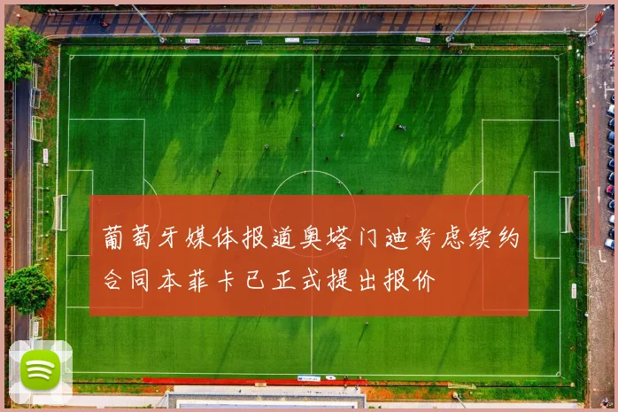 葡萄牙媒体报道奥塔门迪考虑续约合同本菲卡已正式提出报价