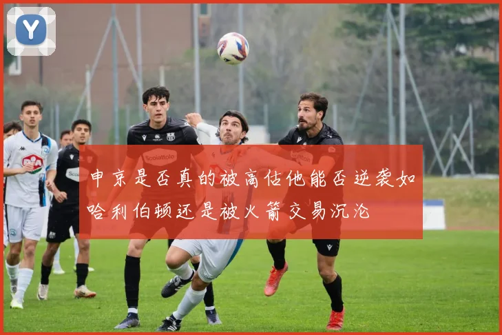 申京是否真的被高估他能否逆袭如哈利伯顿还是被火箭交易沉沦