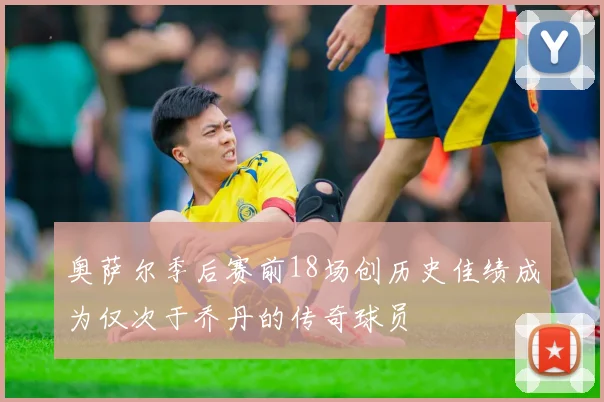 奥萨尔季后赛前18场创历史佳绩成为仅次于乔丹的传奇球员