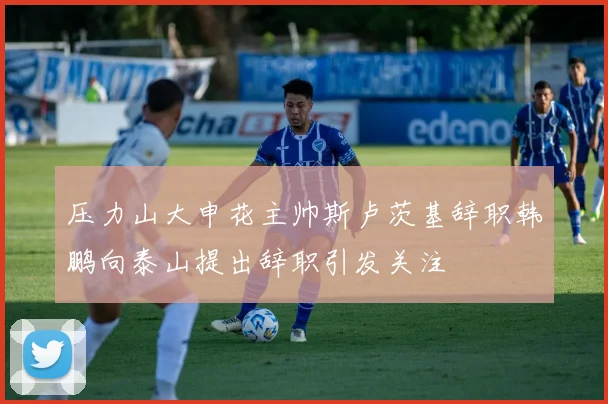 压力山大申花主帅斯卢茨基辞职韩鹏向泰山提出辞职引发关注