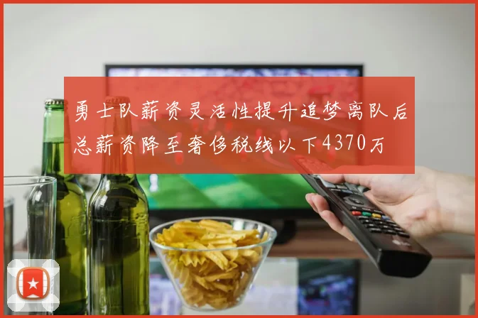 勇士队薪资灵活性提升追梦离队后总薪资降至奢侈税线以下4370万