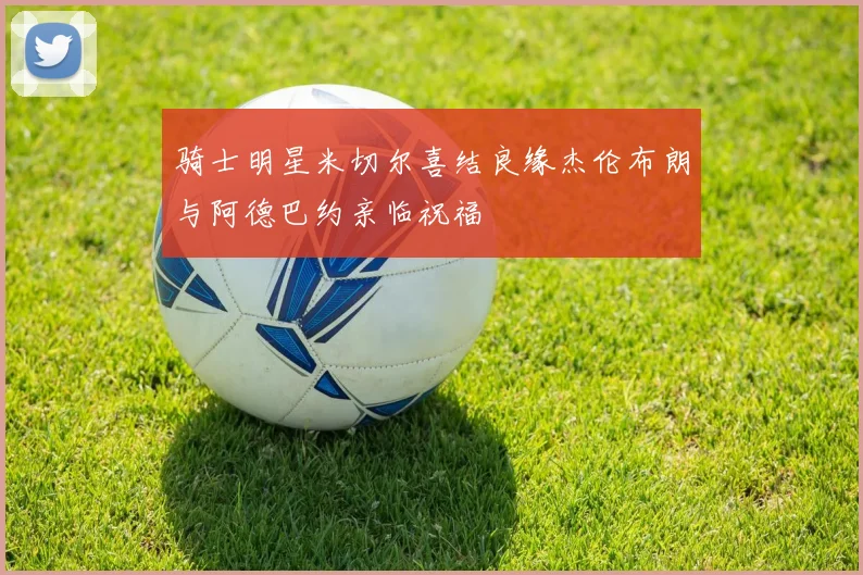 骑士明星米切尔喜结良缘杰伦布朗与阿德巴约亲临祝福