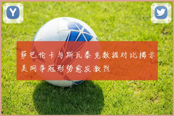 萨巴伦卡与斯瓦泰克数据对比揭示美网争冠形势愈发激烈