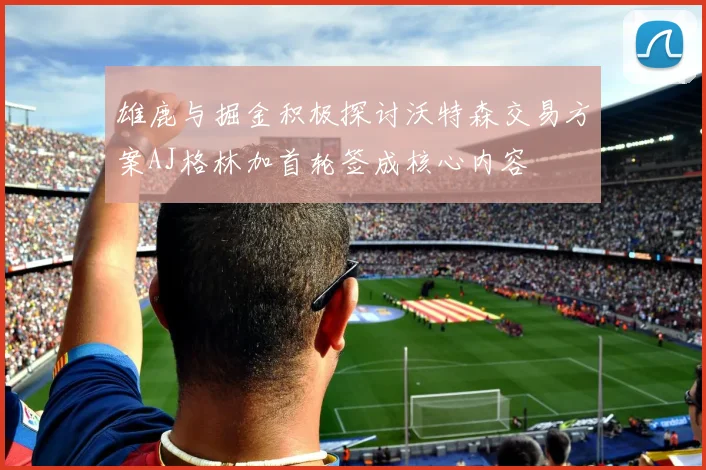 雄鹿与掘金积极探讨沃特森交易方案AJ格林加首轮签成核心内容
