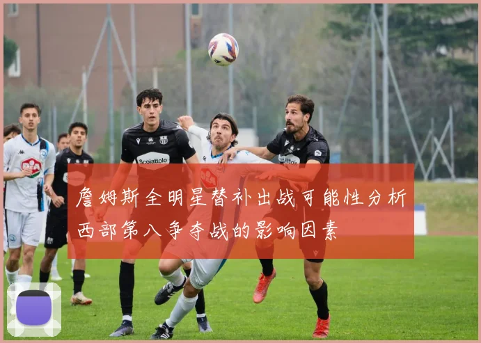 詹姆斯全明星替补出战可能性分析西部第八争夺战的影响因素