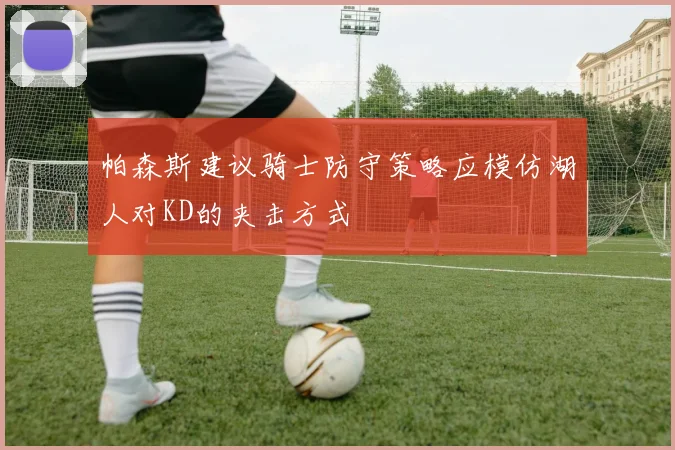 帕森斯建议骑士防守策略应模仿湖人对KD的夹击方式