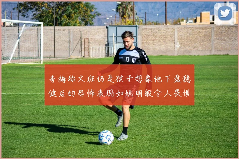 夸梅称文班仍是孩子想象他下盘稳健后的恐怖表现如姚明般令人畏惧