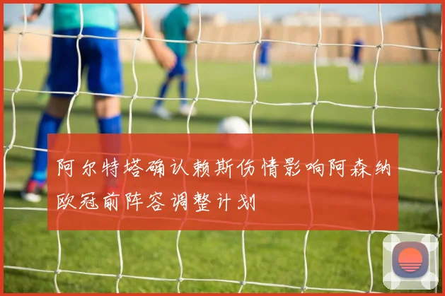 阿尔特塔确认赖斯伤情影响阿森纳欧冠前阵容调整计划