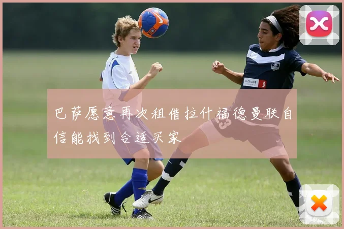 巴萨愿意再次租借拉什福德曼联自信能找到合适买家