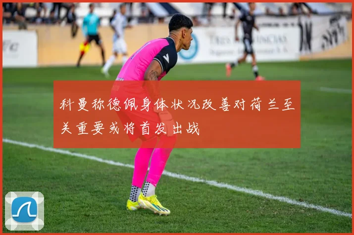 科曼称德佩身体状况改善对荷兰至关重要或将首发出战