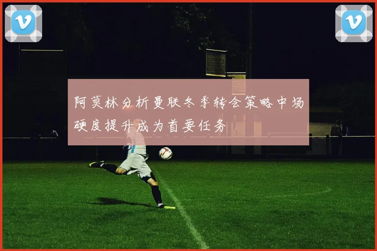 阿莫林分析曼联冬季转会策略中场硬度提升成为首要任务