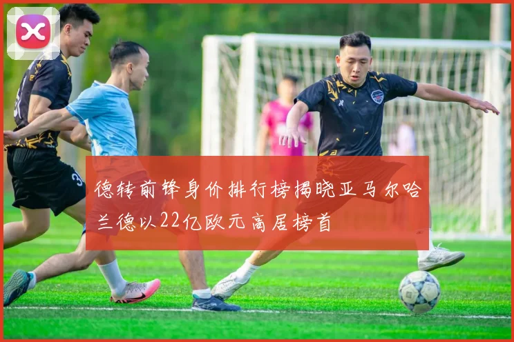 德转前锋身价排行榜揭晓亚马尔哈兰德以22亿欧元高居榜首