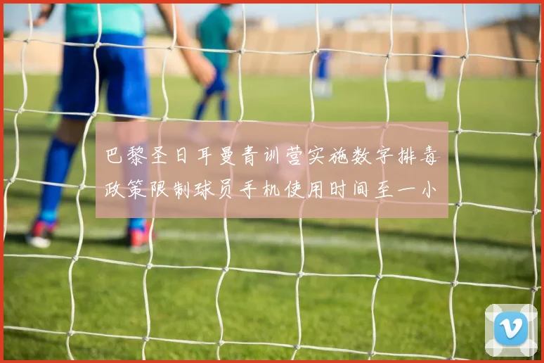 巴黎圣日耳曼青训营实施数字排毒政策限制球员手机使用时间至一小时