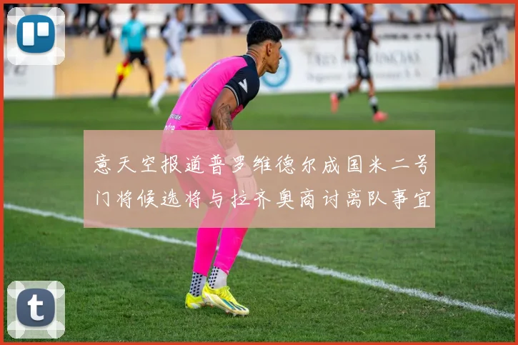 意天空报道普罗维德尔成国米二号门将候选将与拉齐奥商讨离队事宜