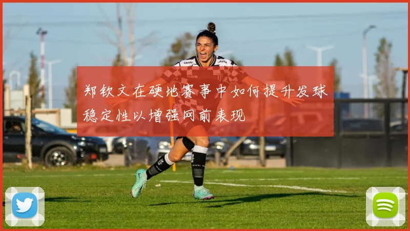 郑钦文在硬地赛事中如何提升发球稳定性以增强网前表现
