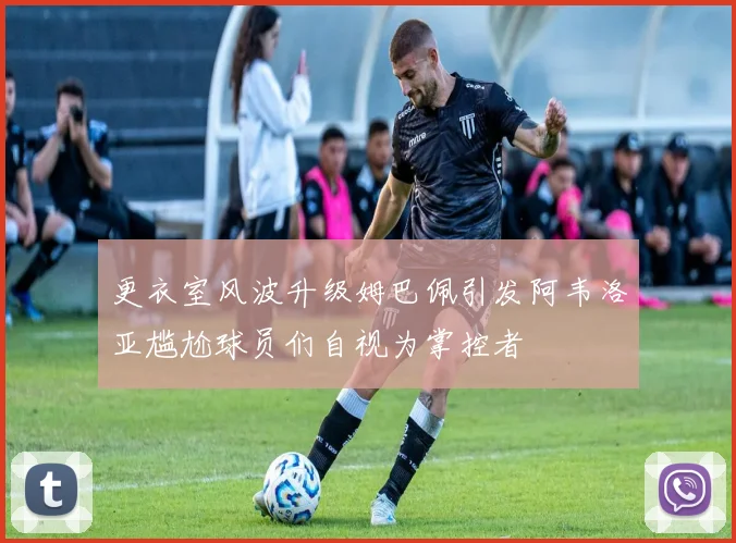 更衣室风波升级姆巴佩引发阿韦洛亚尴尬球员们自视为掌控者