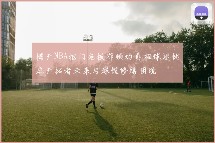 揭开NBA抠门老板邓顿的真相球迷忧虑开拓者未来与球馆修缮困境