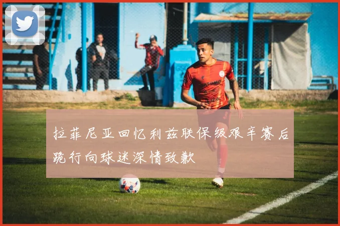 拉菲尼亚回忆利兹联保级艰辛赛后跪行向球迷深情致歉