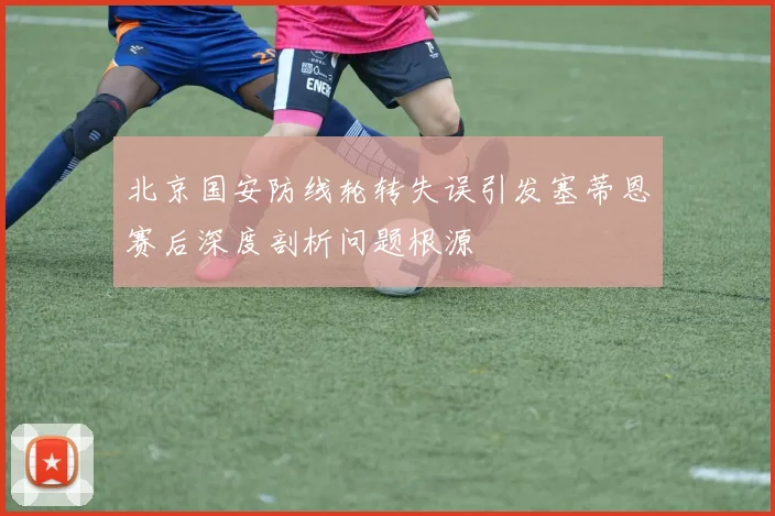 北京国安防线轮转失误引发塞蒂恩赛后深度剖析问题根源