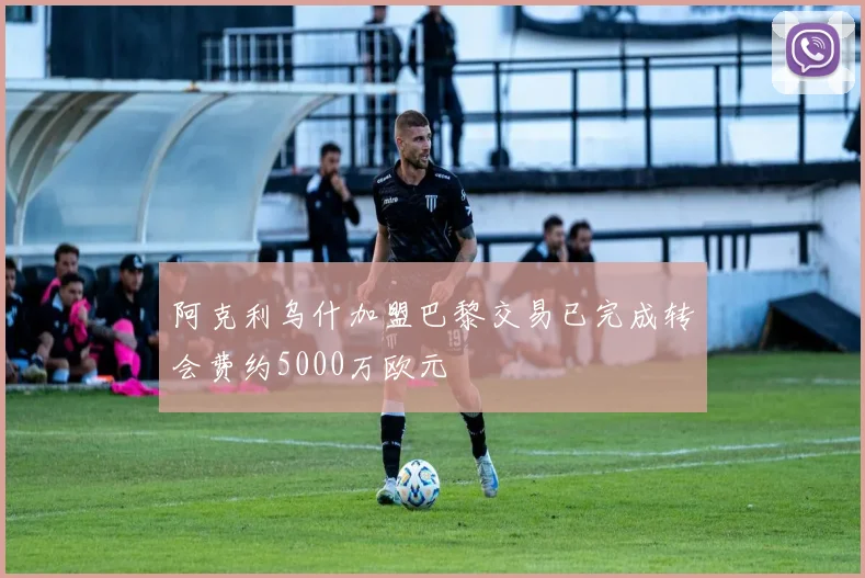 阿克利乌什加盟巴黎交易已完成转会费约5000万欧元