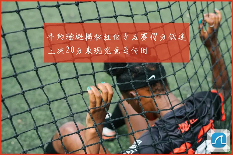 乔约翰逊揭秘杜伦季后赛得分低迷上次20分表现究竟是何时