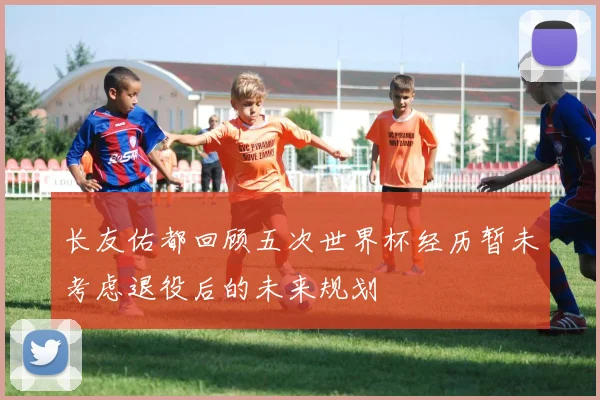 长友佑都回顾五次世界杯经历暂未考虑退役后的未来规划