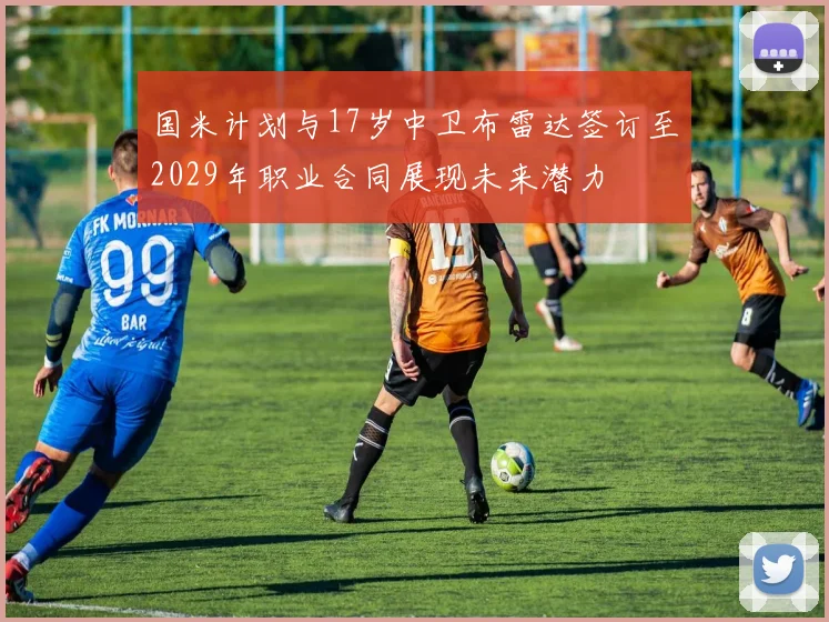 国米计划与17岁中卫布雷达签订至2029年职业合同展现未来潜力
