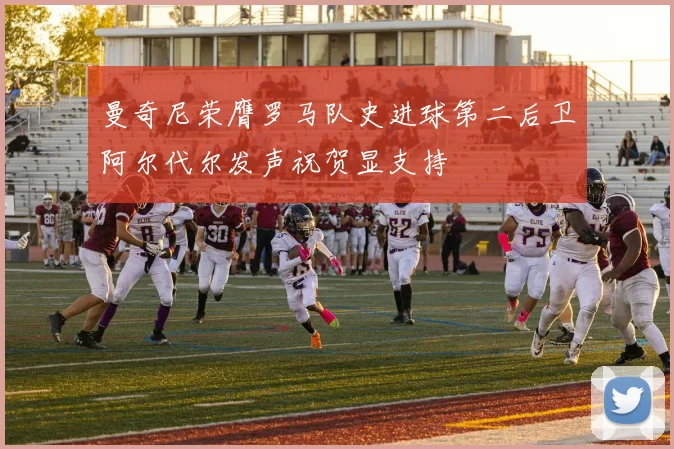 曼奇尼荣膺罗马队史进球第二后卫阿尔代尔发声祝贺显支持
