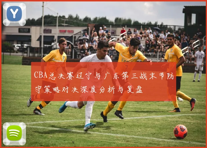 CBA总决赛辽宁与广东第三战末节防守策略对决深度分析与复盘