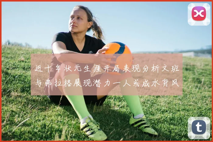 近十年状元生涯开局表现分析文班与弗拉格展现潜力一人或成水货风险