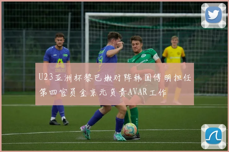 U23亚洲杯黎巴嫩对阵韩国傅明担任第四官员金京元负责AVAR工作