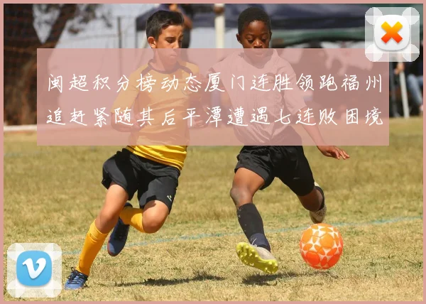 闽超积分榜动态厦门连胜领跑福州追赶紧随其后平潭遭遇七连败困境