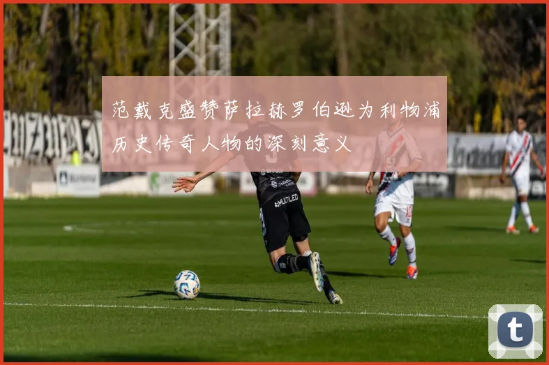 范戴克盛赞萨拉赫罗伯逊为利物浦历史传奇人物的深刻意义