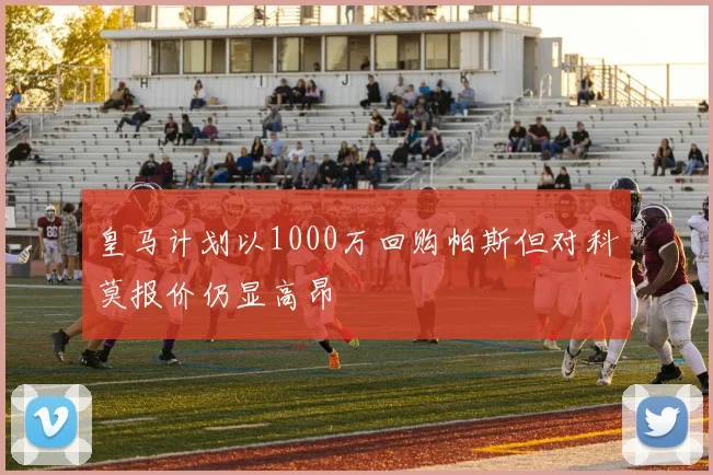 皇马计划以1000万回购帕斯但对科莫报价仍显高昂