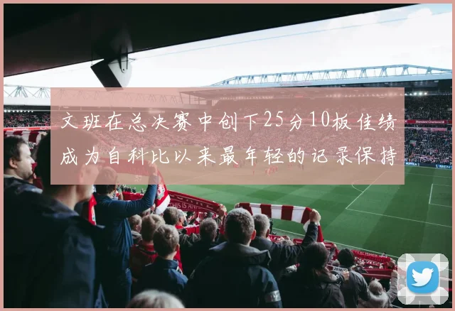 文班在总决赛中创下25分10板佳绩成为自科比以来最年轻的记录保持者