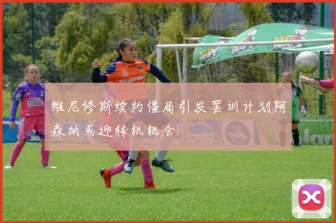维尼修斯续约僵局引发罢训计划阿森纳或迎转机机会