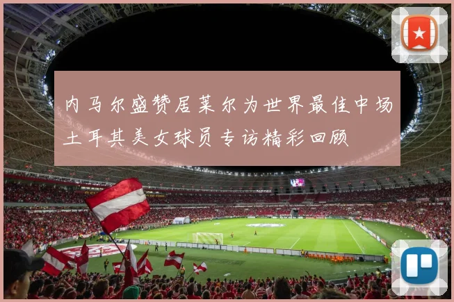 内马尔盛赞居莱尔为世界最佳中场土耳其美女球员专访精彩回顾
