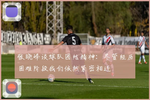 张晓峰谈球队团结精神：尽管经历困难阶段我们依然紧密相连