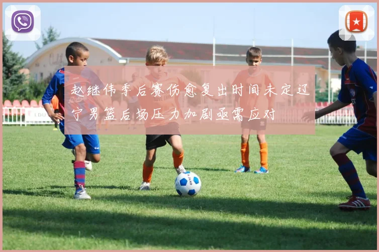 赵继伟季后赛伤愈复出时间未定辽宁男篮后场压力加剧亟需应对