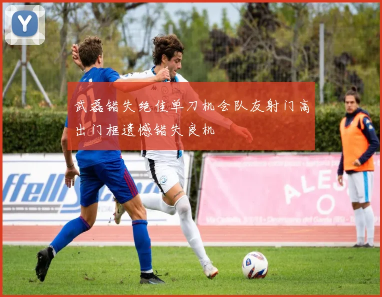 武磊错失绝佳单刀机会队友射门高出门框遗憾错失良机