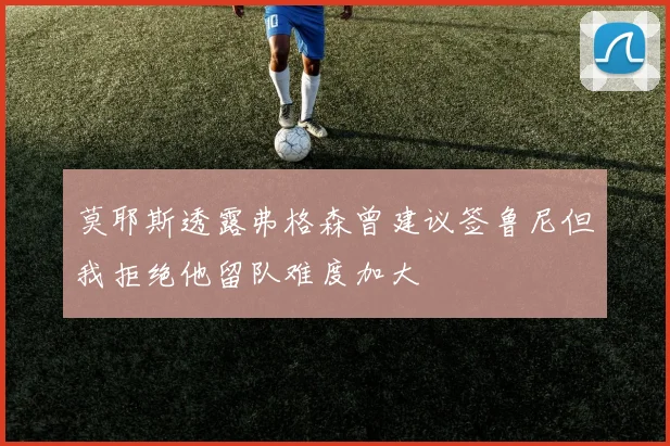 莫耶斯透露弗格森曾建议签鲁尼但我拒绝他留队难度加大