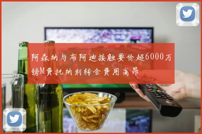 阿森纳与布阿迪接触要价超6000万镑M费托纳利转会费用高昂
