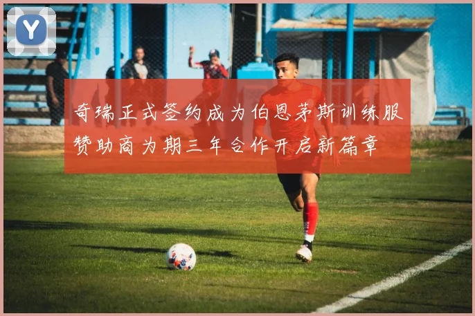 奇瑞正式签约成为伯恩茅斯训练服赞助商为期三年合作开启新篇章