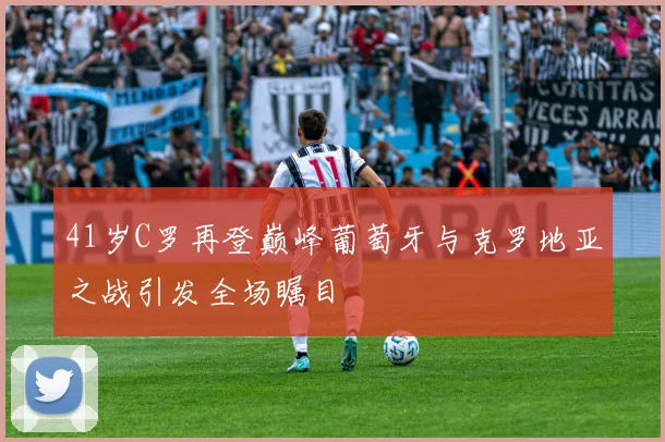 41岁C罗再登巅峰葡萄牙与克罗地亚之战引发全场瞩目