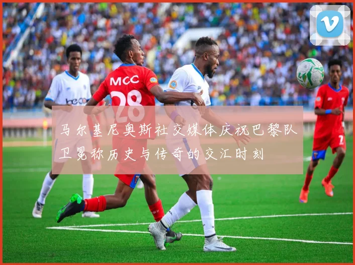马尔基尼奥斯社交媒体庆祝巴黎队卫冕称历史与传奇的交汇时刻